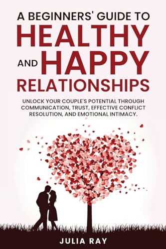 A Beginner's Guide to Healthy and Happy Relationships: Unlock your couple's potential through communication, trust, effective conflict resolution, and emotional intimacy