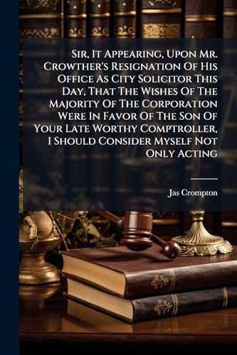Sir, It Appearing, Upon Mr. Crowther's Resignation Of His Office As City Solicitor This Day, That The Wishes Of The Majority Of The Corporation Were ... I Should Consider Myself Not Only Acting
