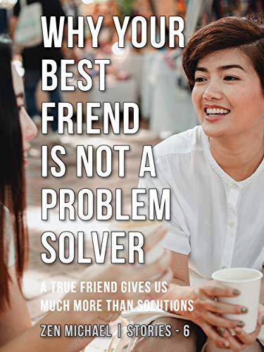 Why Your Best Friend Is Not a Problem Solver: Stories 6 - A true friend gives us much more than solutions (Zen Michael Stories)