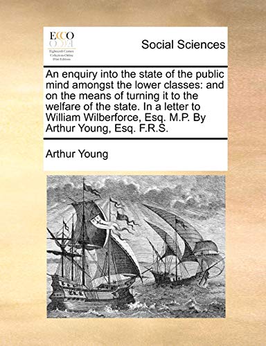 An Enquiry Into the State of the Public Mind Amongst the Lower Classes: And on the Means of Turning It to the Welfare of the State. in a Letter to ... Esq. M.P. by Arthur Young, Esq. F.R.S.
