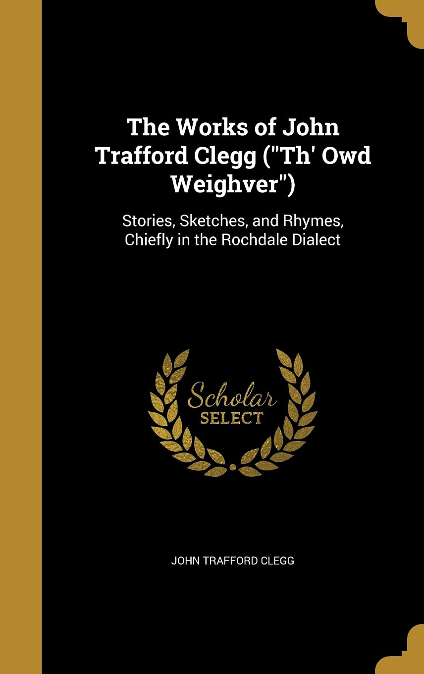 The Works of John Trafford Clegg ("Th' Owd Weighver"): Stories, Sketches, and Rhymes, Chiefly in the Rochdale Dialect