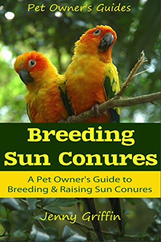 Breeding Sun Conures: A Pet Owner's Guide to Breeding & Raising Sun Conures (Pet Owner's Guides Book 1)