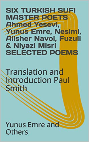 SIX TURKISH SUFI MASTER POETS Ahmed Yesevi, Yunus Emre, Nesimi, Alisher Navoi, Fuzuli & Niyazi Misri SELECTED POEMS: Translation and Introduction Paul Smith (English Edition)
