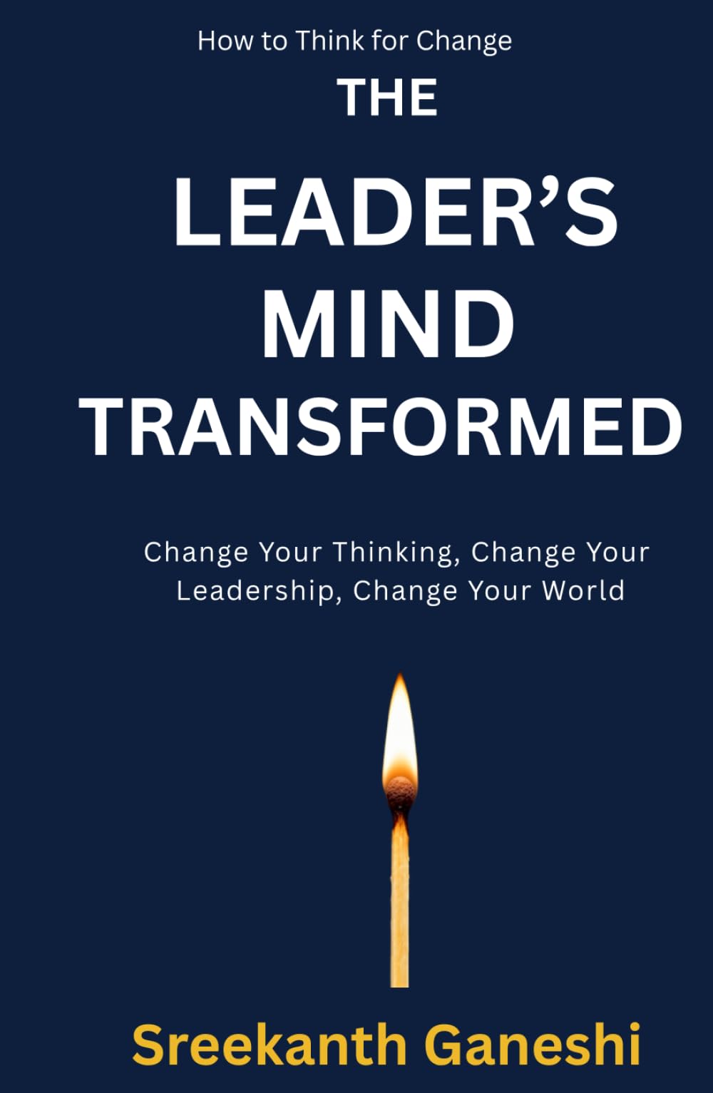 THE LEADER'S MIND TRANSFORMED: Change Your Thinking, Change Your Leadership, Change Your World (How to Think for Change)