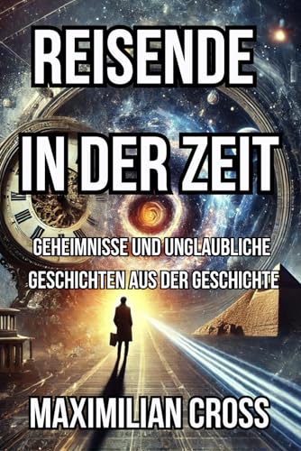 Reisende in der Zeit: Geheimnisse und unglaubliche Geschichten aus der Geschichte (Die Geheimnisse von Maximilian Cross)