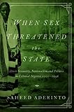 When Sex Threatened the State: Illicit Sexuality, Nationalism, and Politics in Colonial Nigeria, 1900-1958