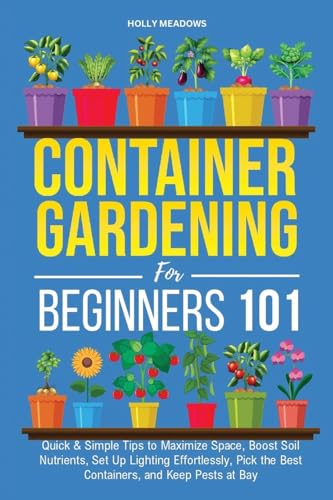 Container Gardening for Beginners 101: Quick & Simple Tips to Maximize Space, Boost Soil Nutrients, Set Up Lighting Effortlessly, Pick the Best Containers, and Keep Pests At Bay