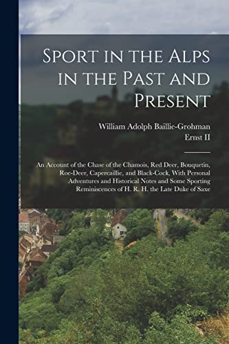 Sport in the Alps in the Past and Present: An Account of the Chase of the Chamois, Red Deer, Bouquetin, Roe-Deer, Capercaillie, and Black-Cock, With ... of H. R. H. the Late Duke of Saxe