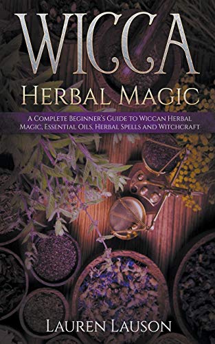 Wicca Herbal Magic: A Complete Beginner’s Guide to Wiccan Herbal Magic, Essential Oils, Herbal Spells and Witchcraft