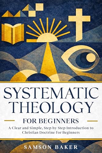 SYSTEMATIC THEOLOGY FOR BEGINNERS: A Clear and Simple, Step by St...