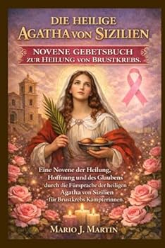 DIE HEILIGE AGATHA VON SIZILIEN NOVENE GEBETBUCH ZUR HEILUNG VON BRUSTKREBS.: Eine Novene der Heilung, Hoffnung und des Glaubens durch die Fürsprache ... von Sizilien für Brustkrebs. (German Edition)