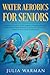 Water Aerobics For Seniors: Complete Guide To No-Impact Water Exercises For Seniors & Everyone Else To Help You Lose Weight And Tone Your Body