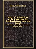 Report of the Committee of the Senate Upon the Relations Between Labor and Capital, and Testimony Taken by the Committee, Volume 1 1343814944 Book Cover
