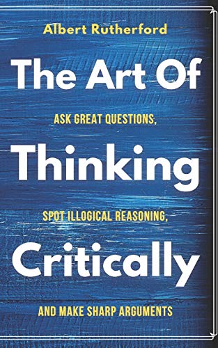 The Art of Thinking Critically: Ask Great Questions, Spot Illogical Reasoning, and Make Sharp Arguments (The Critical Thinker)