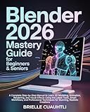 Blender 2026 Mastery Guide for Beginners and Seniors: A Complete Step-by-Step Manual to Learn 3D Modeling, Animation, Rendering, and Visual Effects Using the Latest Tools, Smart Workflows