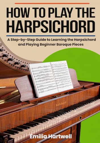 How To Play The Harpsichord: A Step-by-Step Guide to Learning the Harpsichord and Playing Beginner Baroque Pieces