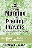 235 Powerful Morning And Evening Prayers That Will Change Your Life Forever: Violent Prayers for Healing, Favor and Financial Prosperity (Prayer for Favor, Prayers that Rout Demons, Prayer warriors)