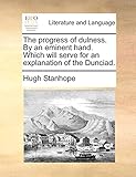 The progress of dulness. By an eminent hand. Which will serve for an explanation of the Dunciad.