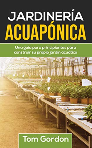 JARDINERÍA ACUAPÓNICA: Una guía para principiantes para construir su propio jardín acuático