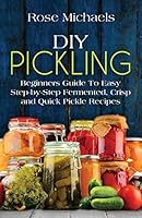 DIY Pickling: Beginners Guide to Easy Step-By-Step Fermented, Crisp, and Quick Pickle Recipes 1522928979 Book Cover