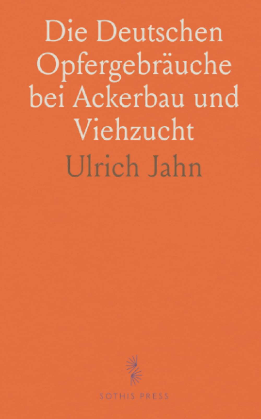 Die Deutschen Opfergebräuche bei Ackerbau und Viehzucht: Ein Beitrag zur Deutschen Mythologie und Alterthumskunde