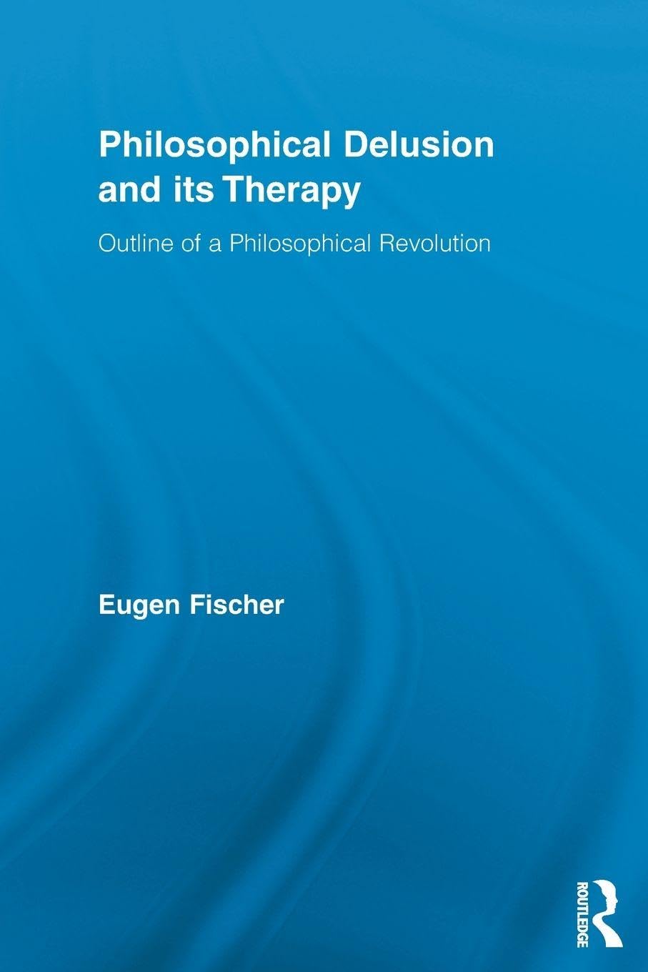 Philosophical Delusion and its Therapy: Outline of a Philosophical Revolution (Routledge Studies in Contemporary Philosophy)