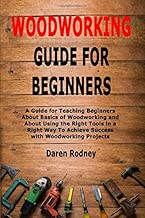 Woodworking Guide for Beginners: A Guide for Teaching Beginners About Basics of Woodworking and About Using the Right Tools in a Right Way To Achieve Success with Woodworking Projects