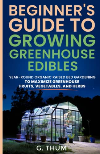 BEGINNER’S GUIDE TO GROWING GREENHOUSE EDIBLES: YEAR-ROUND GUIDE TO MAXIMIZE YOUR RAISED BED FRUITS, VEGETABLES, AND HERBS