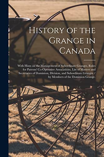 History of the Grange in Canada: With Hints on the Management of Subordinate Granges, Rules for Patrons' Co-operative Associations, List of Masters ... Granges / by Members of the Dominion Grange.