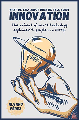 Amazon Com What We Talk About When We Talk About Innovation The Advent Of Smart Technology Explained To People In A Hurry Ebook Perez Alvaro Kindle Store