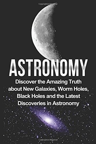 Astronomy: Astronomy For Beginners: Discover The Amazing Truth About New Galaxies, Worm Holes, Black Holes And The Latest Discoveries In Astronomy (Astronomy For Beginners, Astronomy 101)
