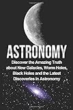 Astronomy: Astronomy For Beginners: Discover The Amazing Truth About New Galaxies, Worm Holes, Black Holes And The Latest Discoveries In Astronomy ... For Beginners, Astronomy 101) (Volume 1)