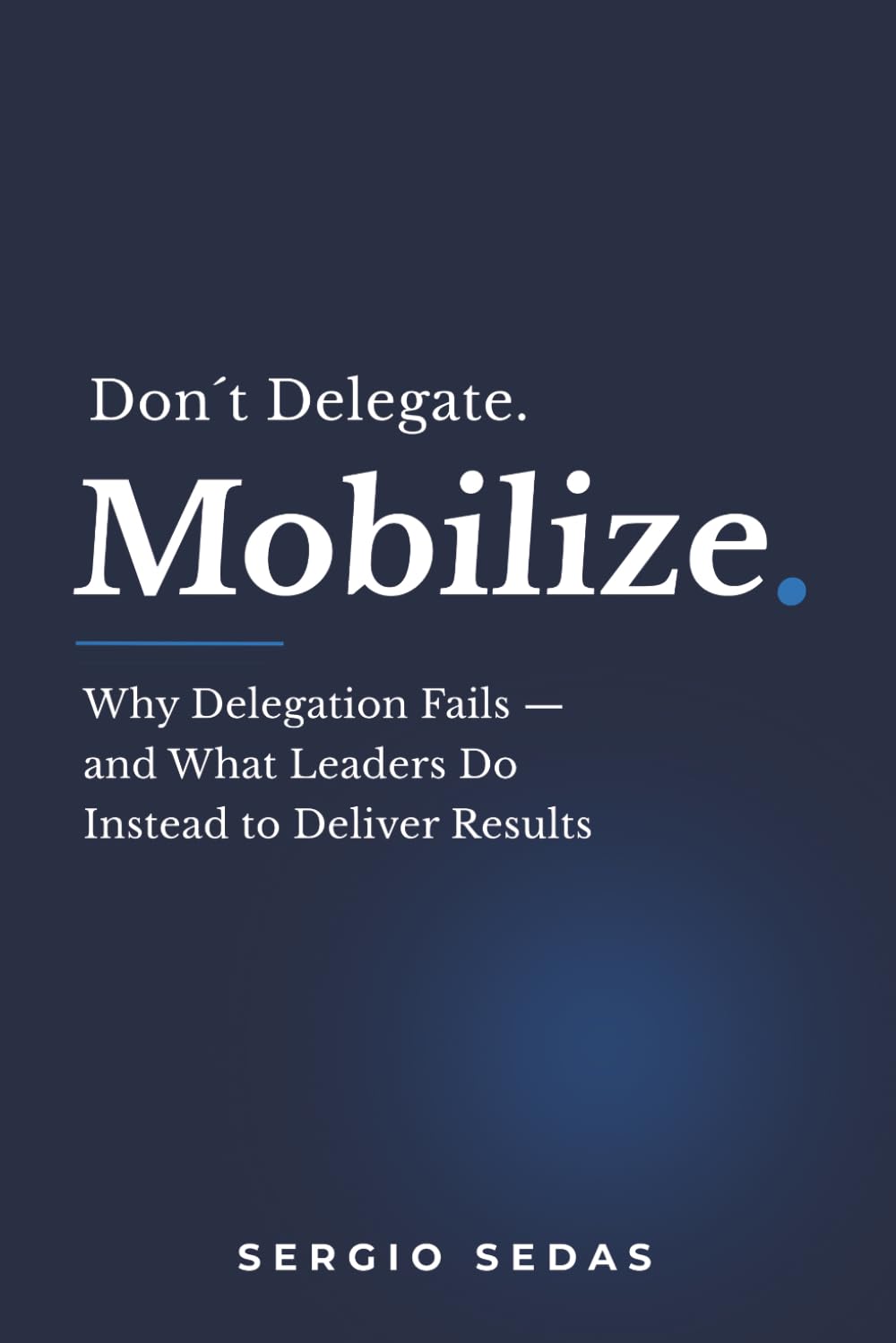 Don´t Delegate. Mobilize.: Wy Delegation Fails — and What Leaders Do Instead to Deliver Results