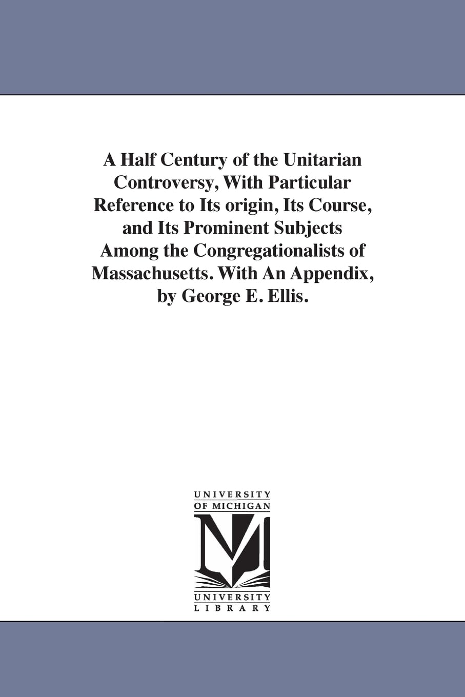 A half century of the Unitarian controversy, with particular reference to its origin, its course, and its prominent subjects among the ... With an appendix, By George E. Ellis.