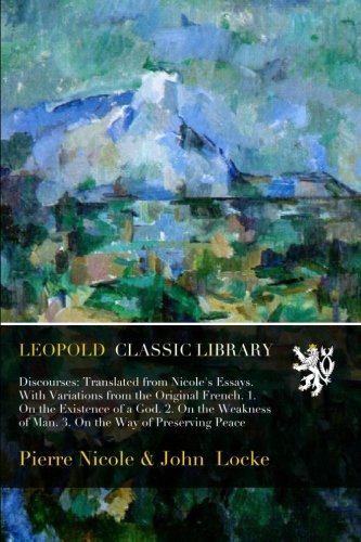 Discourses: tr. from Nicole's Essays, by J. Locke, with variations from the orig. French. 1. On the existence of a God. 2. On the weakness of man. 3. On the way of preserving peace