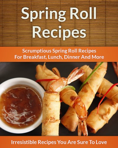 Spring Roll Recipes: Scrumptious Spring Roll Recipes for Breakfast, Lunch, Dinner and More (The Easy Recipe)