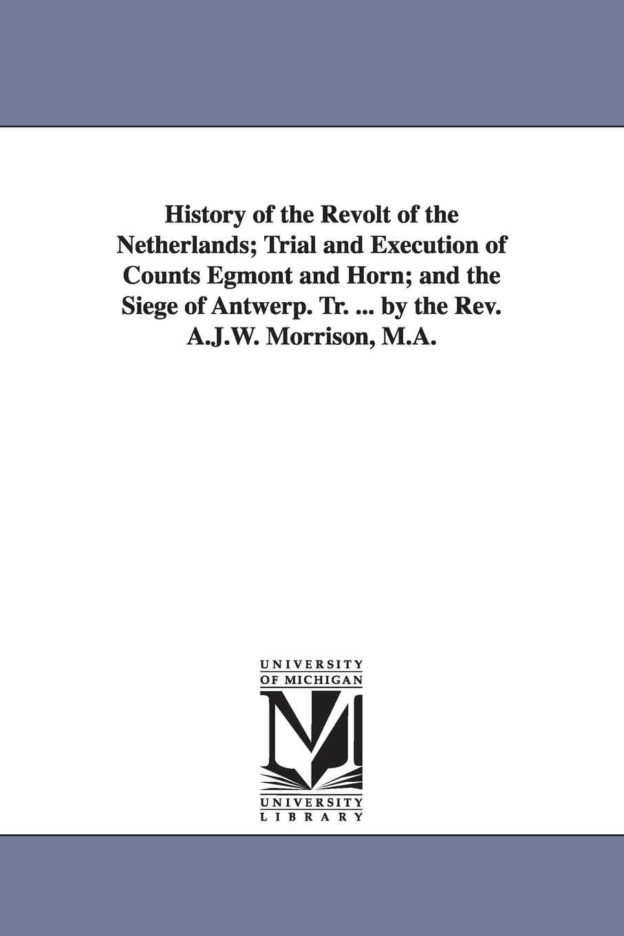 History of the revolt of the Netherlands; trial and execution of Counts Egmont and Horn; and The siege of Antwerp. Tr. ... by the Rev. A.J.W. Morrison, M.A.