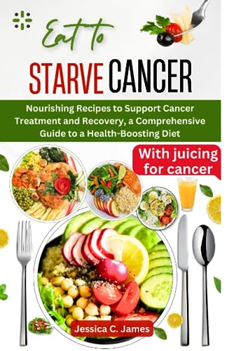 EAT TO STARVE CANCER: Nourishing Recipes to Support Cancer Treatment and Recovery, a Comprehensive Guide to a Health-Boosting Diet