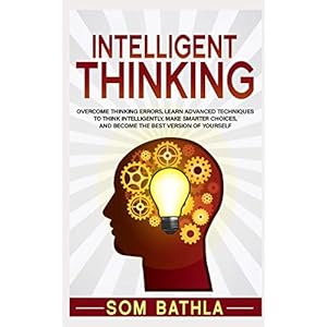 Intelligent Thinking: Overcome Thinking Errors, Learn Advanced Techniques to Think Intelligently, Make Smarter Choices…