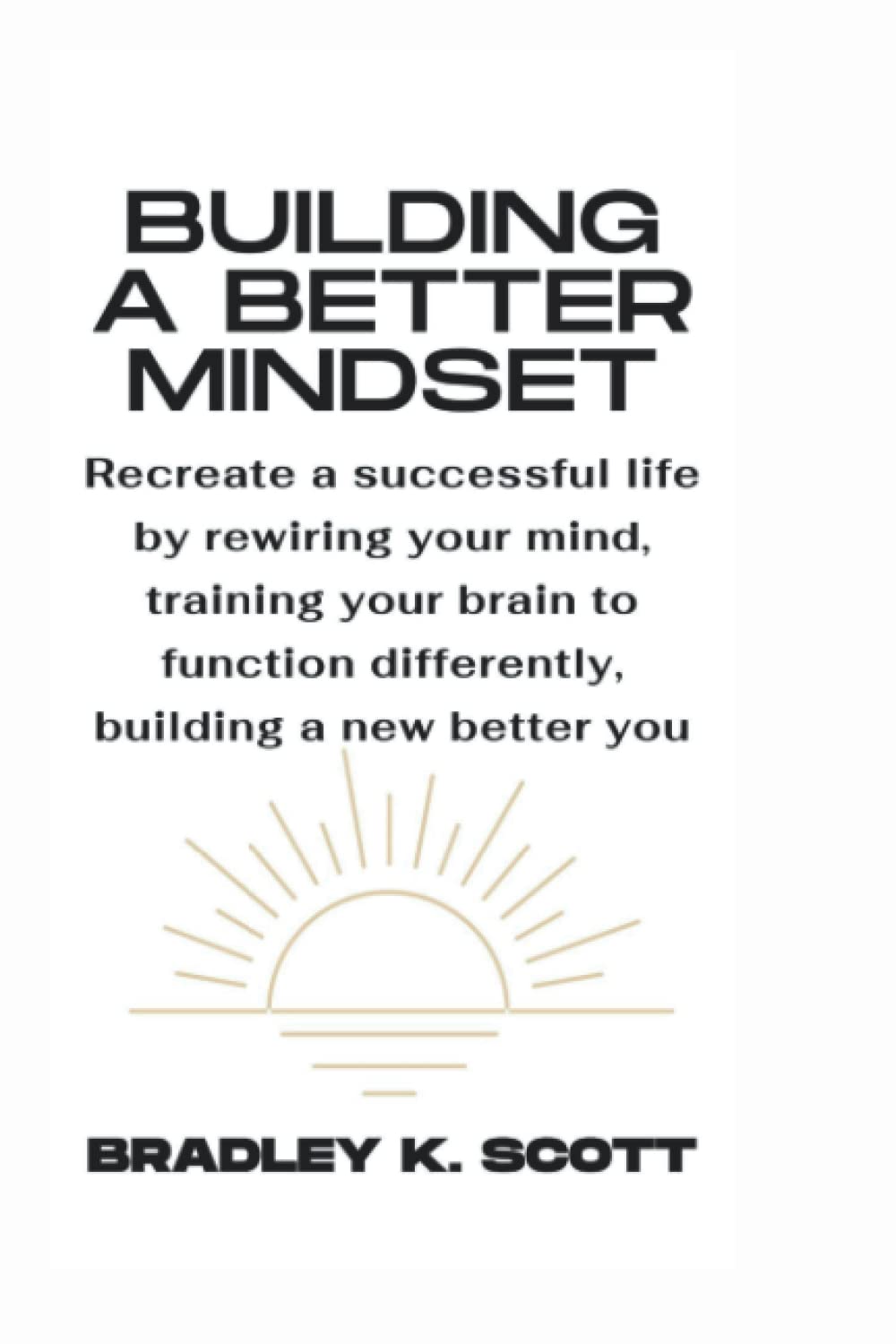 BUILDING A BETTER MINDSET: Recreate a successful life by rewiring your mind, training your brain to function differently, building a new better you