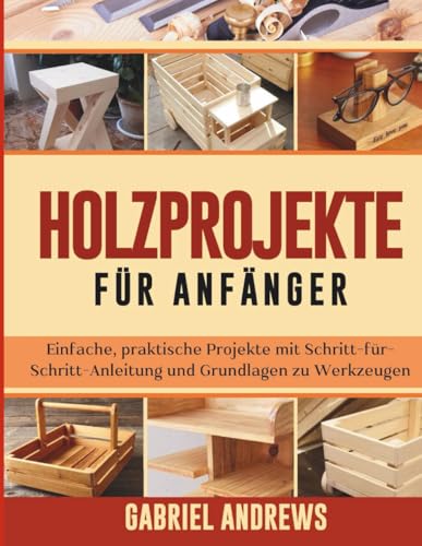 Holzprojekte für Anfänger: Einfache, praktische Projekte mit Schritt-für-Schritt-Anleitung und Grundlagen zu Werkzeugen