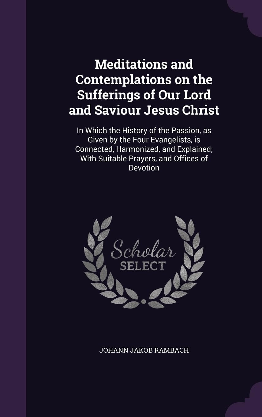 Meditations and Contemplations on the Sufferings of Our Lord and Saviour Jesus Christ: In Which the History of the Passion, as Given by the Four ... Suitable Prayers, and Offices of Devotion