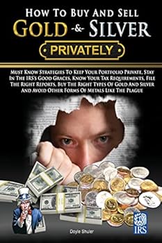 How to Buy and Sell Gold & Silver Privately: Must Know Strategies to Keep Your Portfolio Private, Stay in the IRS's Good Graces, Know Your Tax Requirements, File the Right Reports, Buy the Right Types