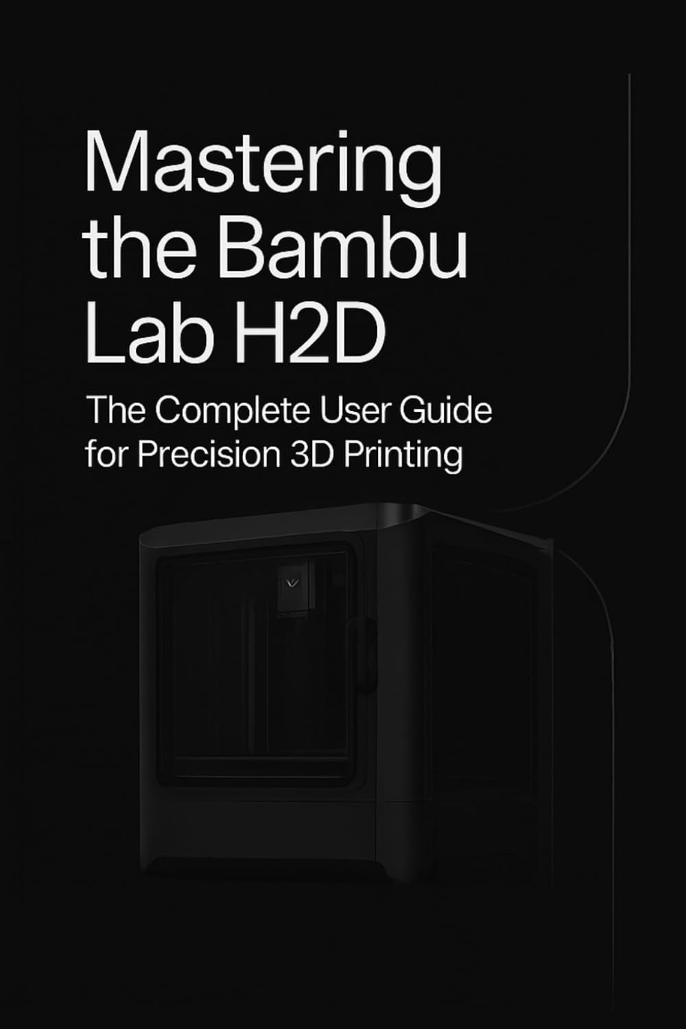 Mastering the Bambu Lab H2D: The Complete User Guide for Precision 3D Printing - Setup, Slicer, Calibration, Troubleshooting & Pro Tips for Creators, Educators, and 3D Print Enthusiasts