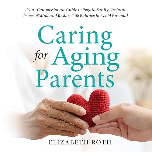 Caring for Aging Parents: Your Compassionate Guide to Regain Sanity, Reclaim Peace of Mind, and Restore Life Balance to Avoid
