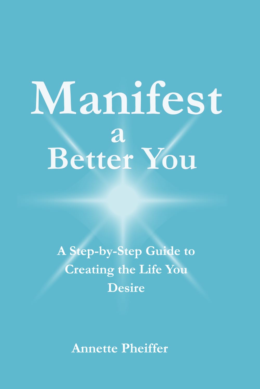 Manifest a Better You: A Step by Step Guide to Creating the Life You Desire