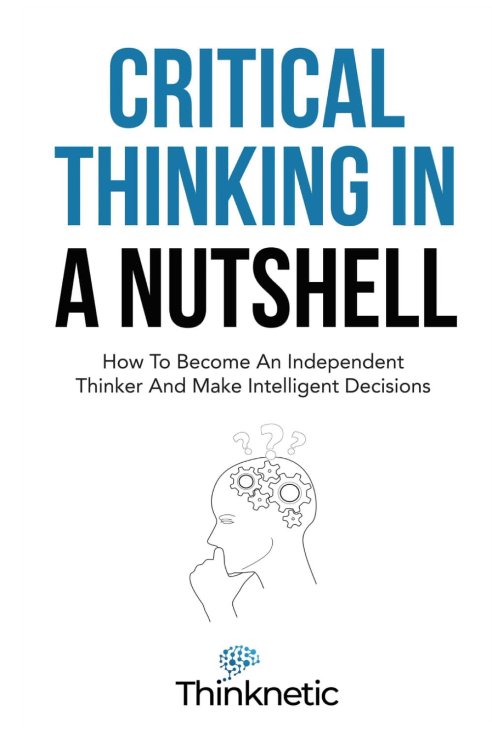 Critical Thinking In A Nutshell: How To Become An Independent Thinker And Make Intelligent Decisions (Critical Thinking & Logic Mastery)