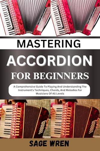 MASTERING ACCORDION FOR BEGINNERS: A Comprehensive Guide To Playing And Understanding The Instrument's Techniques, Chords, And Melodies For Musicians Of All Levels
