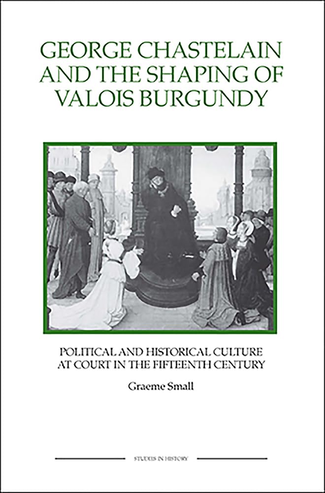 George Chastelain and the Shaping of Valois Burgundy: Political and Historical Culture at Court in the Fifteenth Century (Royal Historical Society Studies in History New Series)
