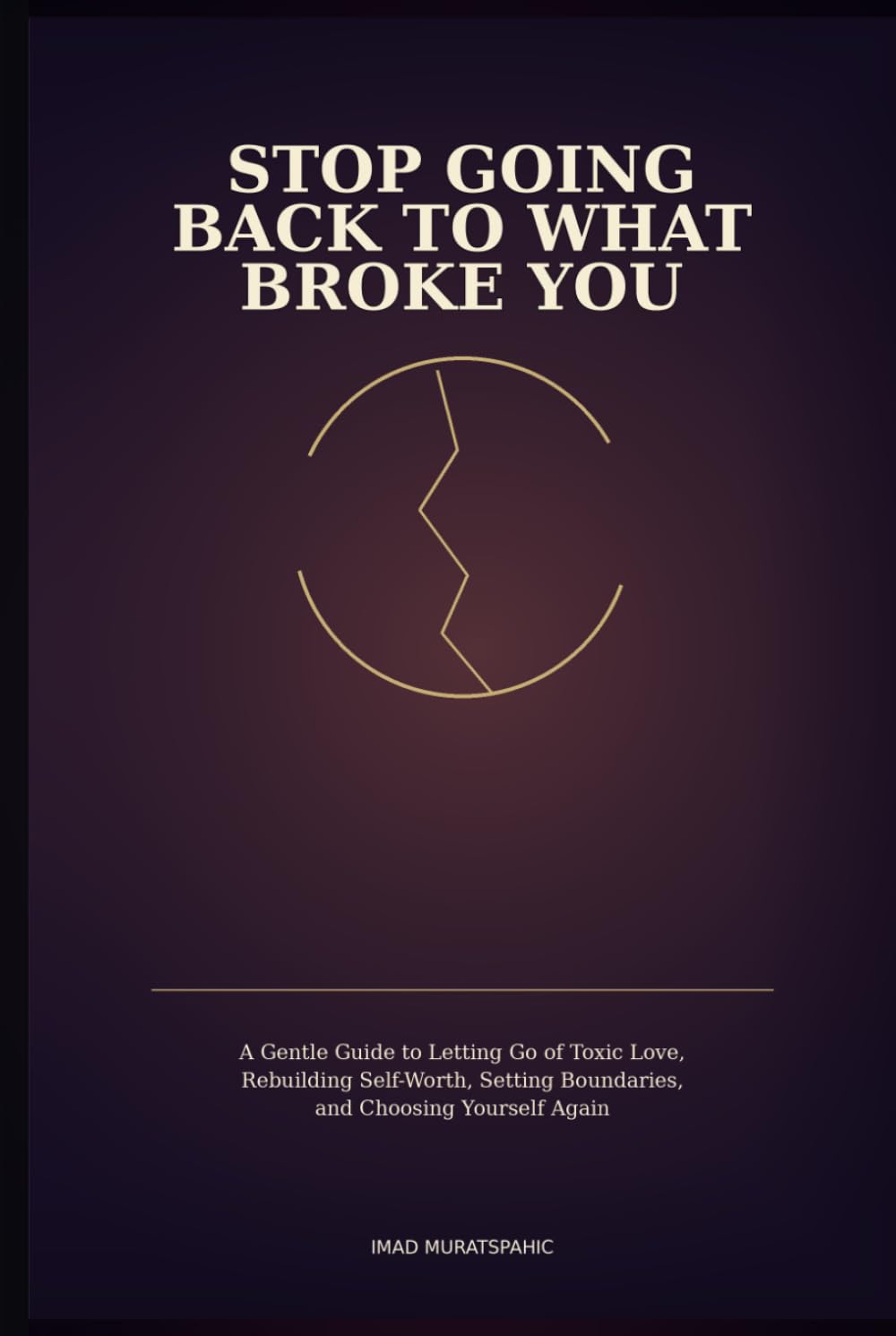 Stop Going Back to What Broke You: A Gentle Guide to Letting Go of Toxic Love, Rebuilding Self-Worth, Setting Boundaries, and Choosing Yourself Again